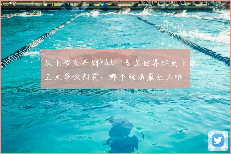 从上帝之手到VAR：盘点世界杯史上五大争议判罚，哪个结局最让人难以释怀？