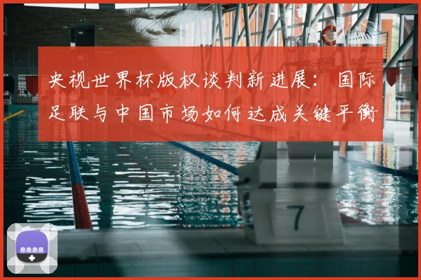 央视世界杯版权谈判新进展:国际足联与中国市场如何达成关键平衡?懒熊体育深度解析