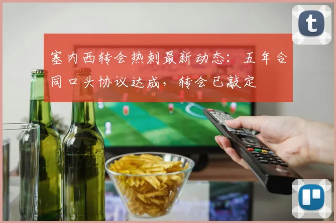 塞内西转会热刺最新动态:五年合同口头协议达成,转会已敲定