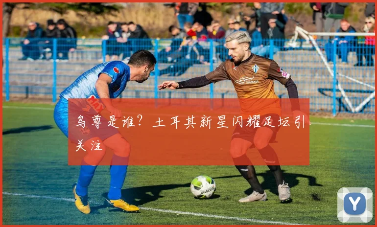 乌尊是谁？土耳其新星闪耀足坛引关注