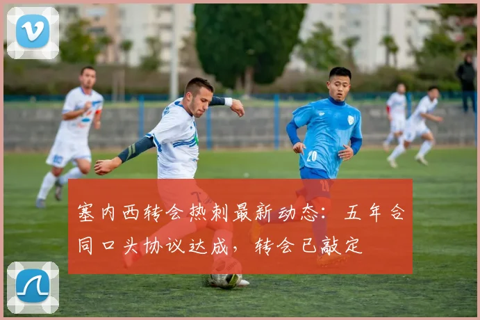 塞内西转会热刺最新动态:五年合同口头协议达成,转会已敲定
