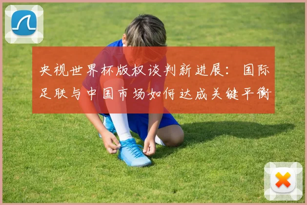 央视世界杯版权谈判新进展：国际足联与中国市场如何达成关键平衡？懒熊体育深度解析