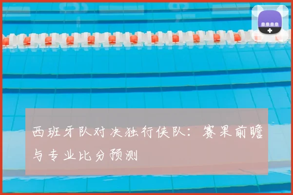 西班牙队对决独行侠队:赛果前瞻与专业比分预测