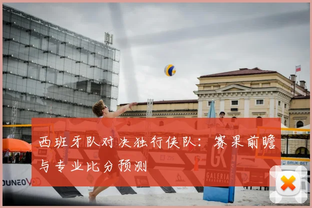 西班牙队对决独行侠队:赛果前瞻与专业比分预测