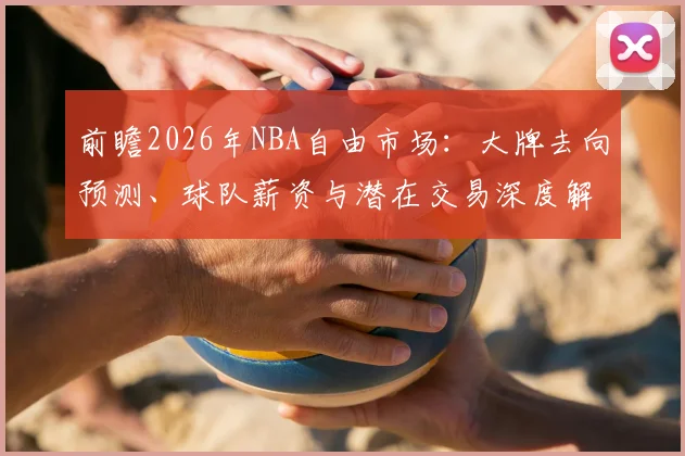 前瞻2026年NBA自由市场：大牌去向预测、球队薪资与潜在交易深度解析