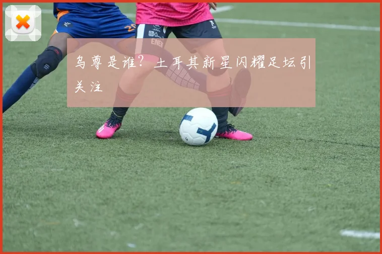 乌尊是谁？土耳其新星闪耀足坛引关注