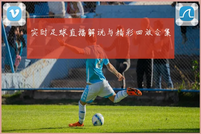 实时足球直播解说与精彩回放合集