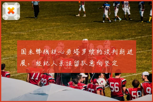 国米锋线核心劳塔罗续约谈判新进展，经纪人亲证留队意向坚定