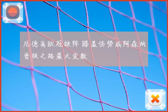 厄德高欧冠缺阵 膝盖伤势成阿森纳晋级之路最大变数