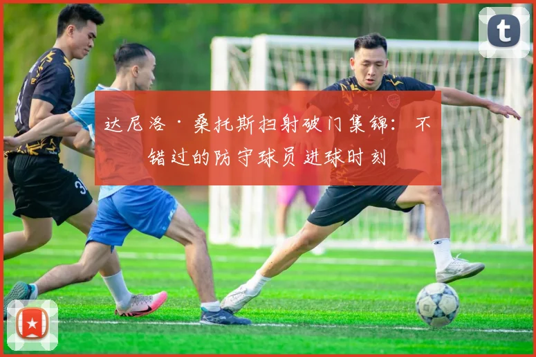 达尼洛·桑托斯扫射破门集锦:不可错过的防守球员进球时刻