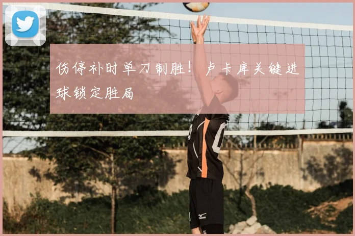 伤停补时单刀制胜！卢卡库关键进球锁定胜局