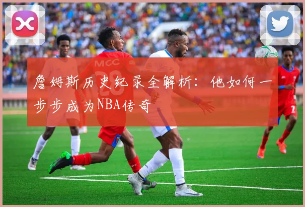 詹姆斯历史纪录全解析：他如何一步步成为NBA传奇
