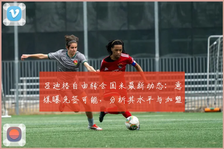 吕迪格自由转会国米最新动态:意媒曝免签可能,分析其水平与加盟前景